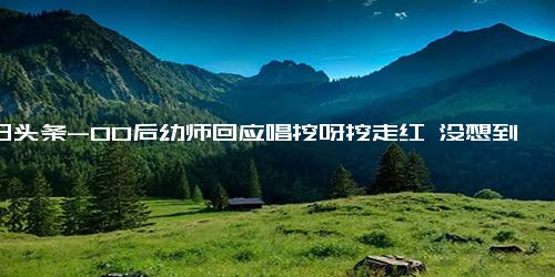 今日头条-00后幼师回应唱挖呀挖走红 没想到带领小朋友会治愈那么多大朋友